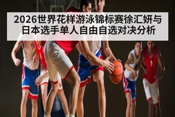 2026世界花样游泳锦标赛徐汇妍与日本选手单人自由自选对决分析（kaiyun）